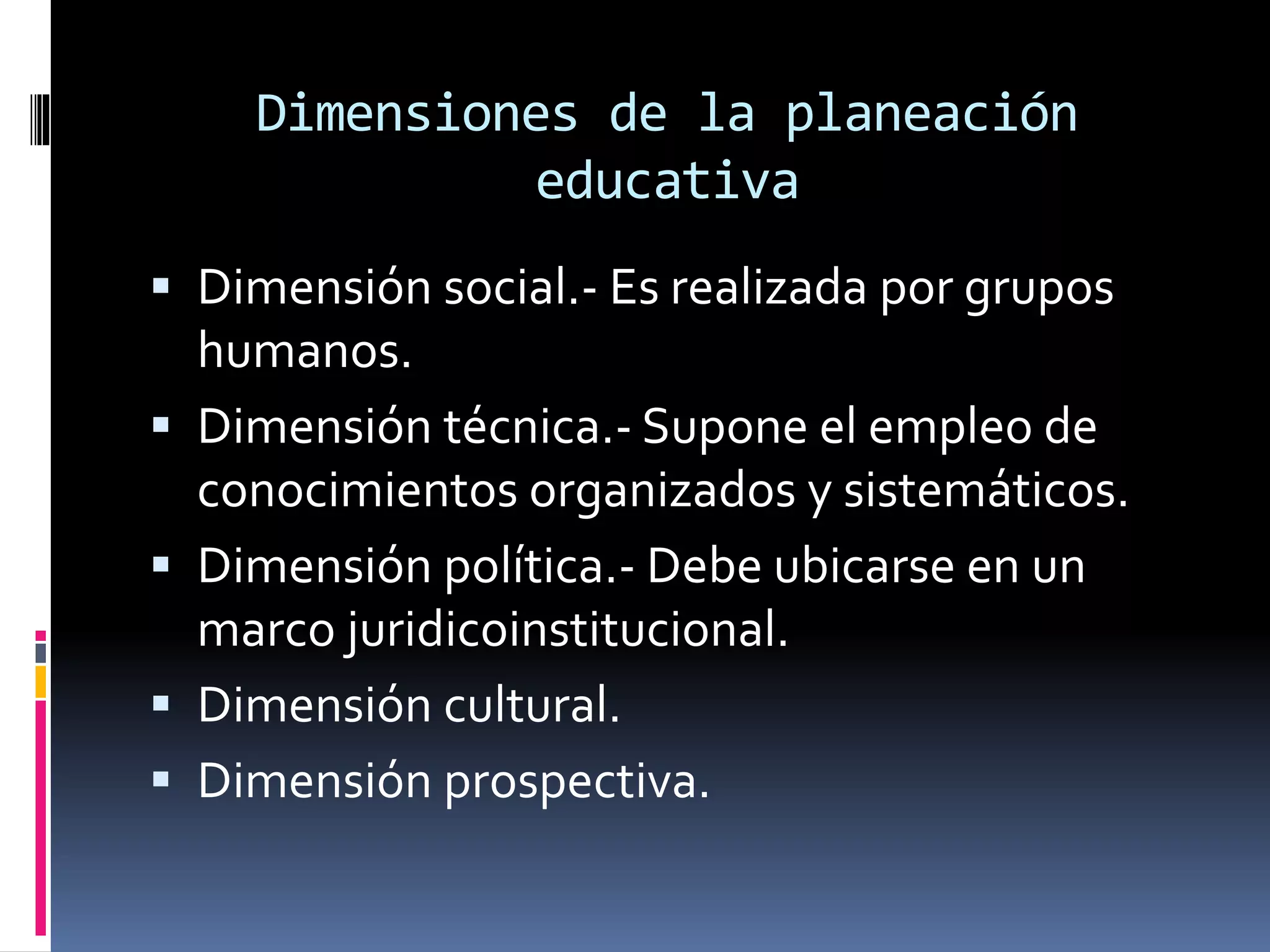 Dimensiones de la planeación
educativa
 Dimensión social.- Es realizada por grupos
humanos.
 Dimensión técnica.- Supone el empleo de
conocimientos organizados y sistemáticos.
 Dimensión política.- Debe ubicarse en un
marco juridicoinstitucional.
 Dimensión cultural.
 Dimensión prospectiva.
 