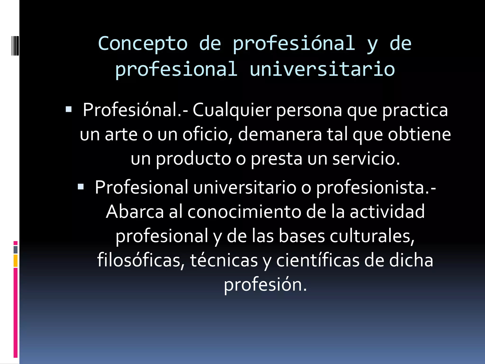 Concepto de profesiónal y de
profesional universitario
 Profesiónal.- Cualquier persona que practica
un arte o un oficio, demanera tal que obtiene
un producto o presta un servicio.
 Profesional universitario o profesionista.-
Abarca al conocimiento de la actividad
profesional y de las bases culturales,
filosóficas, técnicas y científicas de dicha
profesión.
 