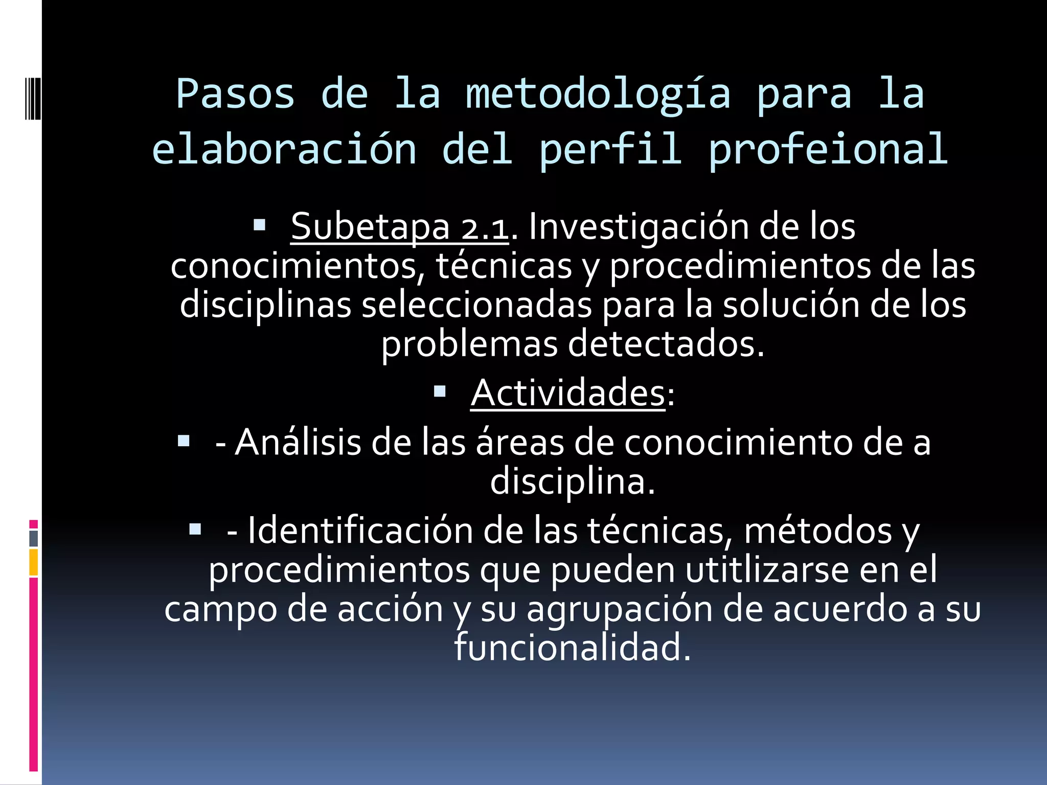 Pasos de la metodología para la
elaboración del perfil profeional
 Subetapa 2.1. Investigación de los
conocimientos, técnicas y procedimientos de las
disciplinas seleccionadas para la solución de los
problemas detectados.
 Actividades:
 - Análisis de las áreas de conocimiento de a
disciplina.
 - Identificación de las técnicas, métodos y
procedimientos que pueden utitlizarse en el
campo de acción y su agrupación de acuerdo a su
funcionalidad.
 