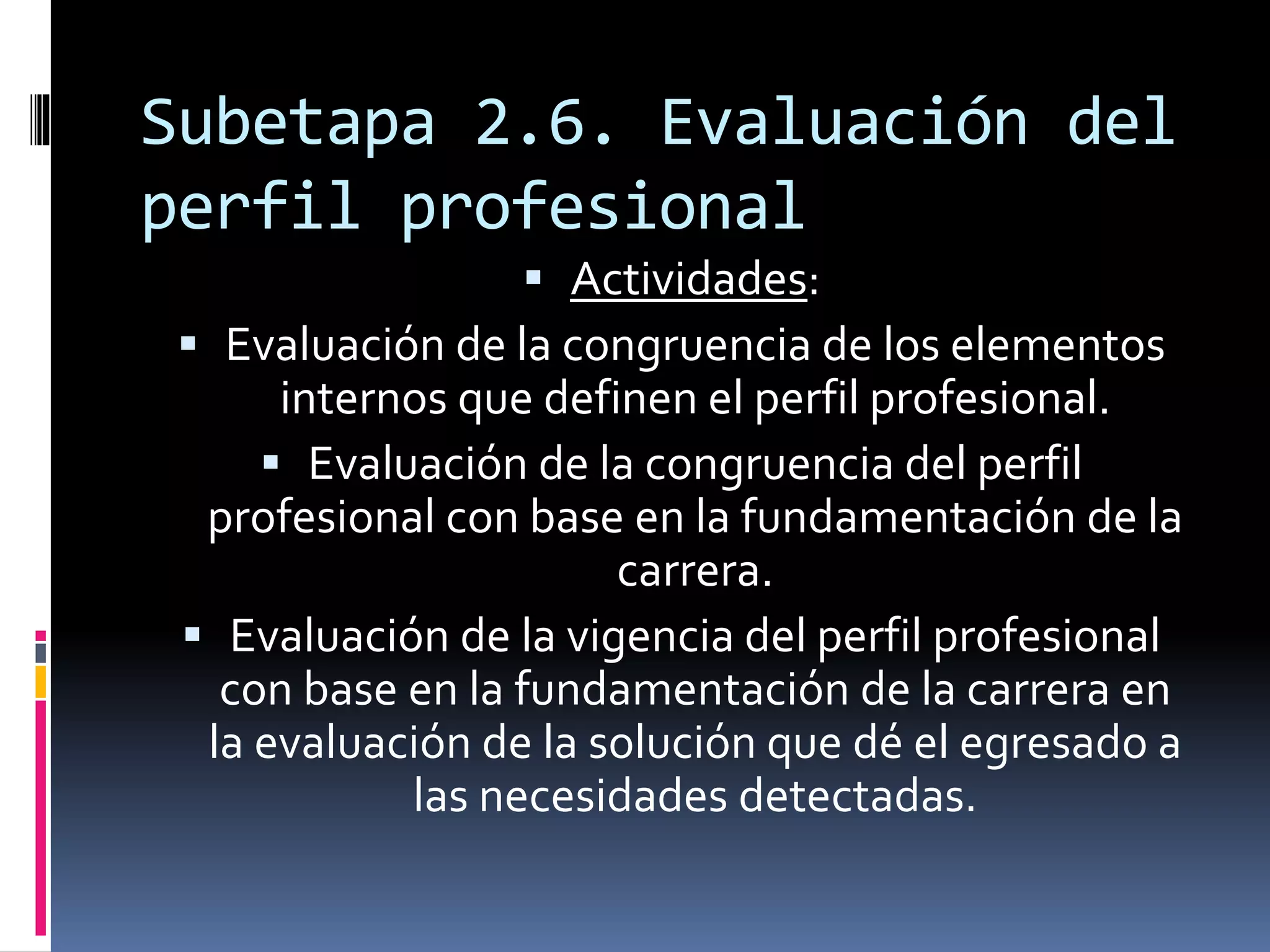 Subetapa 2.6. Evaluación del
perfil profesional
 Actividades:
 Evaluación de la congruencia de los elementos
internos que definen el perfil profesional.
 Evaluación de la congruencia del perfil
profesional con base en la fundamentación de la
carrera.
 Evaluación de la vigencia del perfil profesional
con base en la fundamentación de la carrera en
la evaluación de la solución que dé el egresado a
las necesidades detectadas.
 
