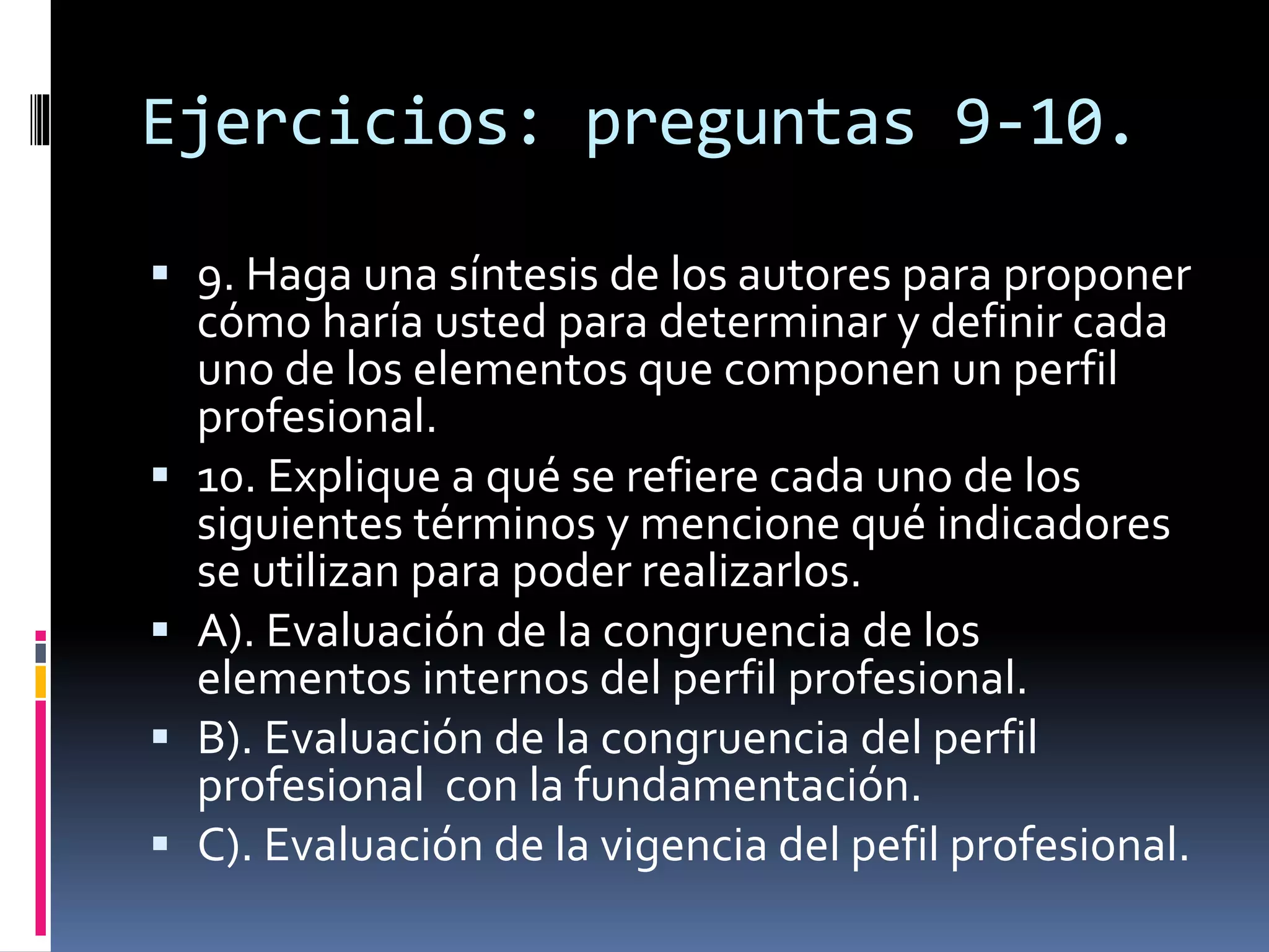 Ejercicios: preguntas 9-10.
 9. Haga una síntesis de los autores para proponer
cómo haría usted para determinar y definir cada
uno de los elementos que componen un perfil
profesional.
 10. Explique a qué se refiere cada uno de los
siguientes términos y mencione qué indicadores
se utilizan para poder realizarlos.
 A). Evaluación de la congruencia de los
elementos internos del perfil profesional.
 B). Evaluación de la congruencia del perfil
profesional con la fundamentación.
 C). Evaluación de la vigencia del pefil profesional.
 