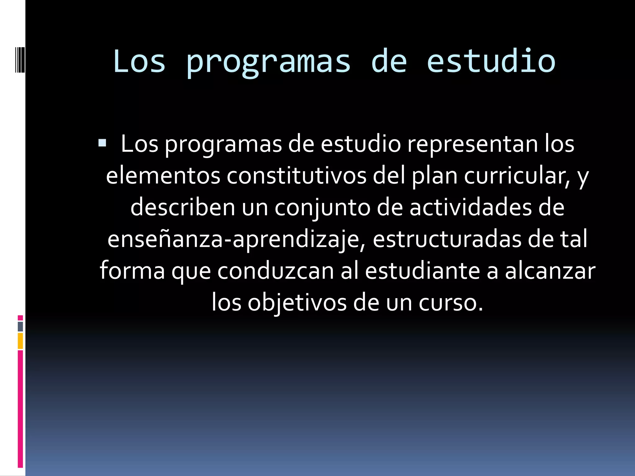 Los programas de estudio
 Los programas de estudio representan los
elementos constitutivos del plan curricular, y
describen un conjunto de actividades de
enseñanza-aprendizaje, estructuradas de tal
forma que conduzcan al estudiante a alcanzar
los objetivos de un curso.
 