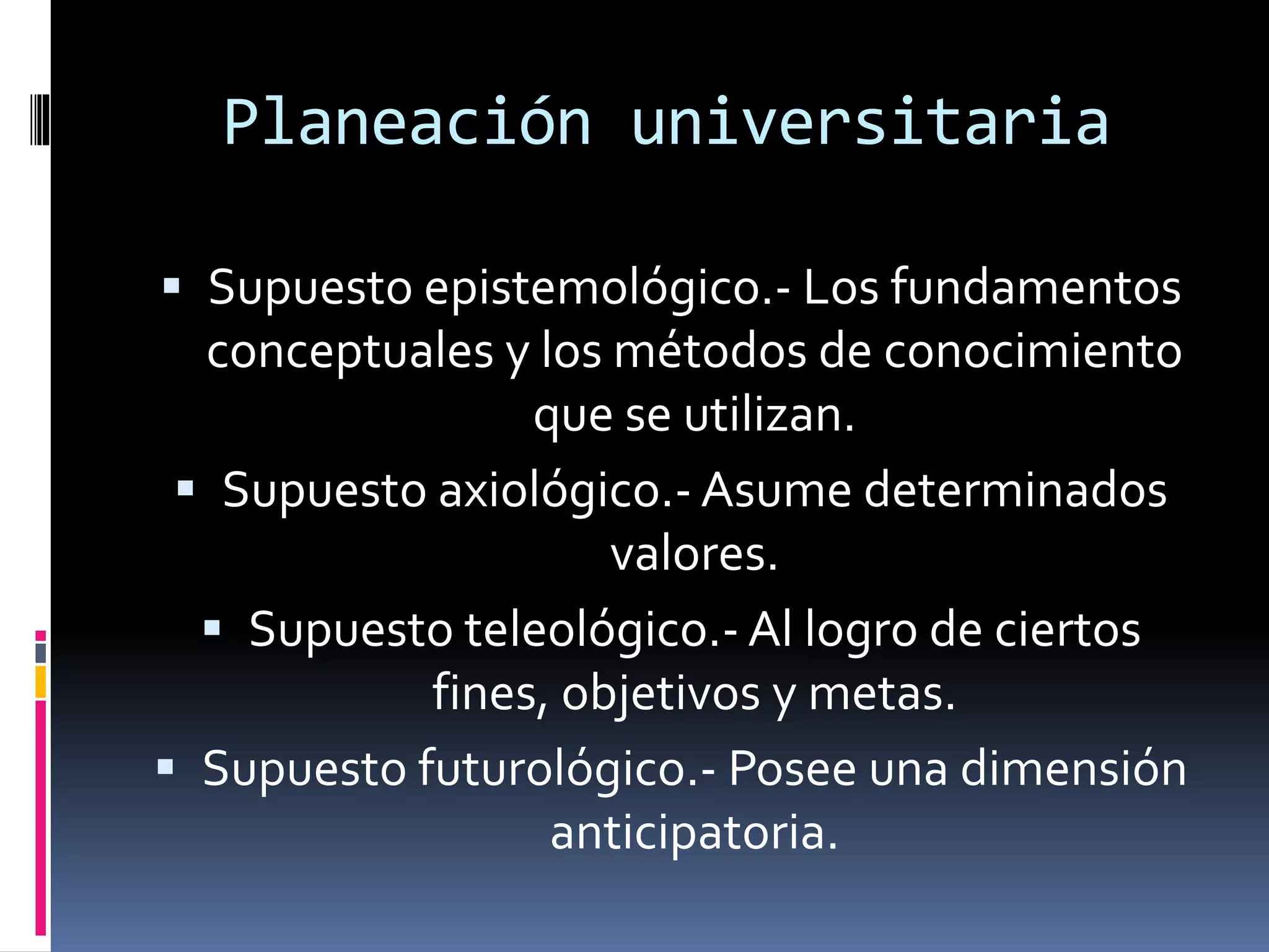 Planeación universitaria
 Supuesto epistemológico.- Los fundamentos
conceptuales y los métodos de conocimiento
que se utilizan.
 Supuesto axiológico.- Asume determinados
valores.
 Supuesto teleológico.- Al logro de ciertos
fines, objetivos y metas.
 Supuesto futurológico.- Posee una dimensión
anticipatoria.
 