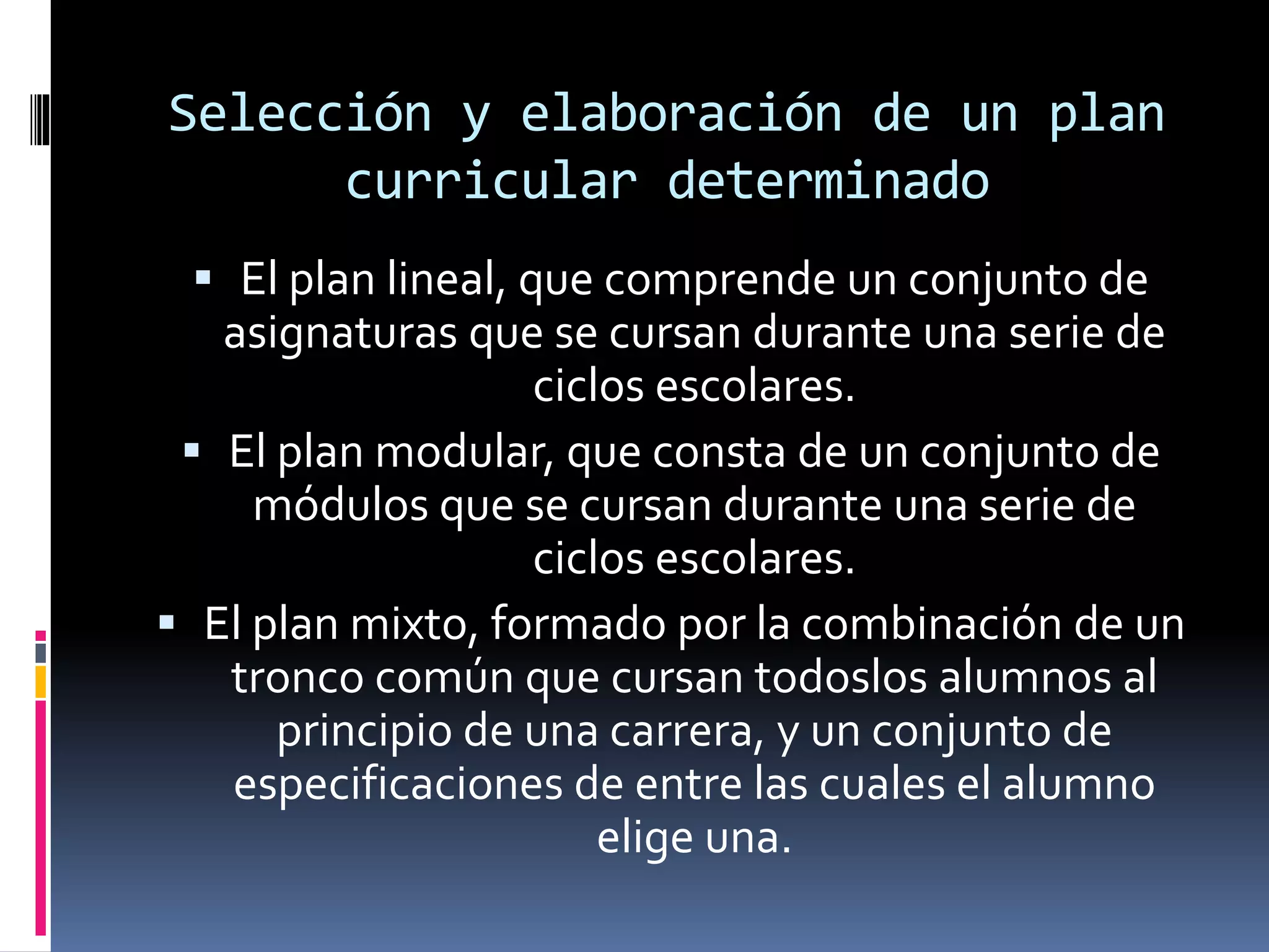 Selección y elaboración de un plan
curricular determinado
 El plan lineal, que comprende un conjunto de
asignaturas que se cursan durante una serie de
ciclos escolares.
 El plan modular, que consta de un conjunto de
módulos que se cursan durante una serie de
ciclos escolares.
 El plan mixto, formado por la combinación de un
tronco común que cursan todoslos alumnos al
principio de una carrera, y un conjunto de
especificaciones de entre las cuales el alumno
elige una.
 