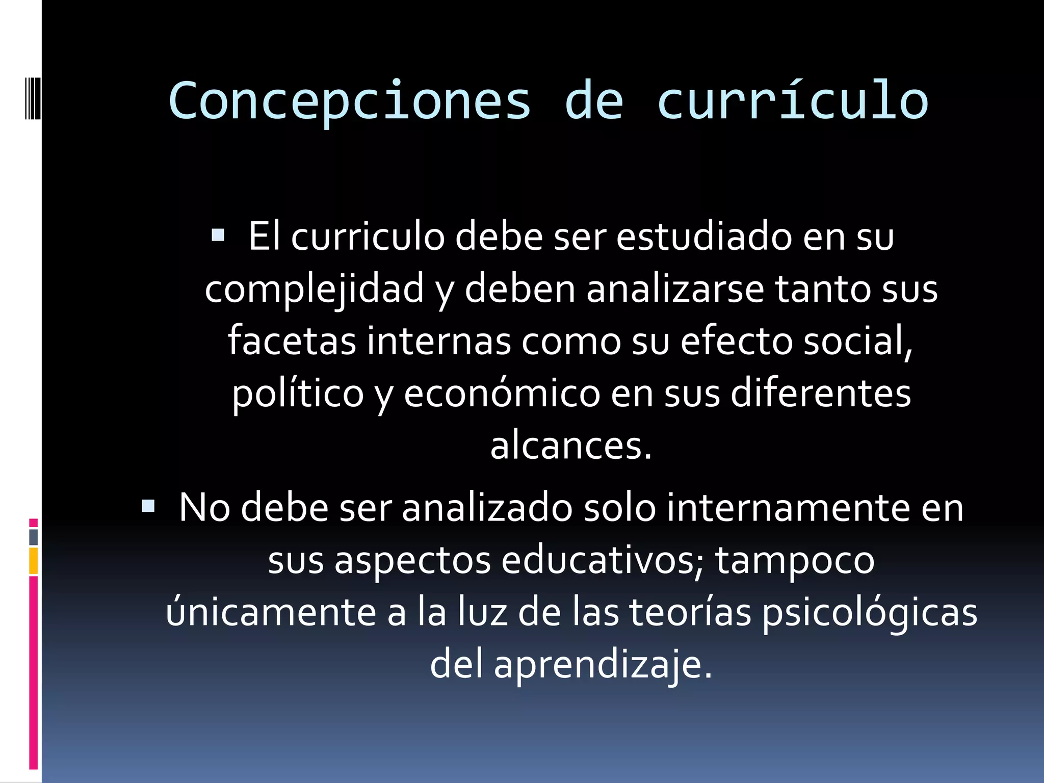 Concepciones de currículo
 El curriculo debe ser estudiado en su
complejidad y deben analizarse tanto sus
facetas internas como su efecto social,
político y económico en sus diferentes
alcances.
 No debe ser analizado solo internamente en
sus aspectos educativos; tampoco
únicamente a la luz de las teorías psicológicas
del aprendizaje.
 