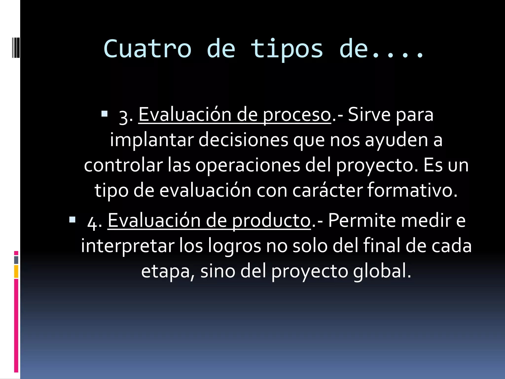 Cuatro de tipos de....
 3. Evaluación de proceso.- Sirve para
implantar decisiones que nos ayuden a
controlar las operaciones del proyecto. Es un
tipo de evaluación con carácter formativo.
 4. Evaluación de producto.- Permite medir e
interpretar los logros no solo del final de cada
etapa, sino del proyecto global.
 