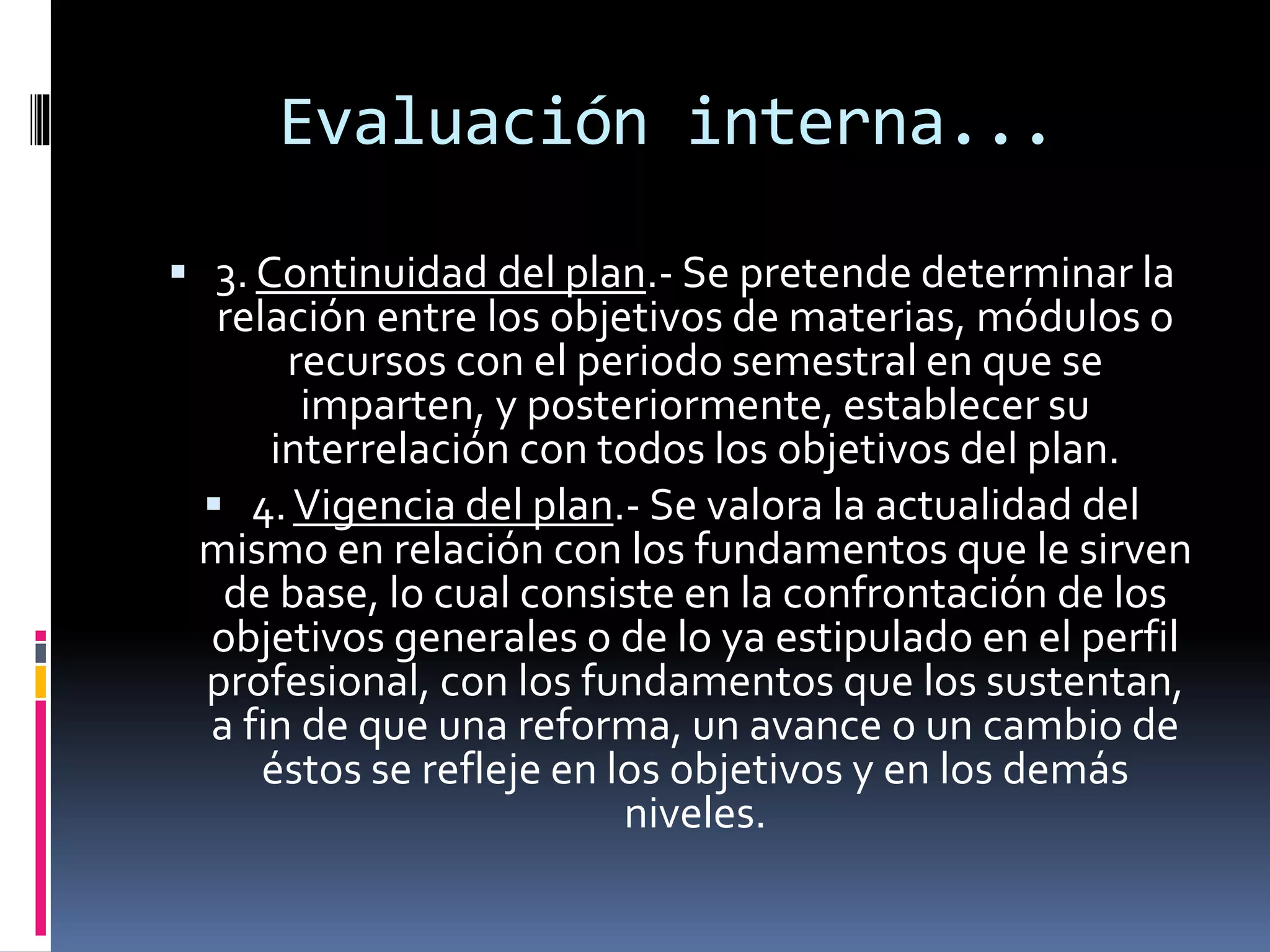 Evaluación interna...
 3. Continuidad del plan.- Se pretende determinar la
relación entre los objetivos de materias, módulos o
recursos con el periodo semestral en que se
imparten, y posteriormente, establecer su
interrelación con todos los objetivos del plan.
 4.Vigencia del plan.- Se valora la actualidad del
mismo en relación con los fundamentos que le sirven
de base, lo cual consiste en la confrontación de los
objetivos generales o de lo ya estipulado en el perfil
profesional, con los fundamentos que los sustentan,
a fin de que una reforma, un avance o un cambio de
éstos se refleje en los objetivos y en los demás
niveles.
 