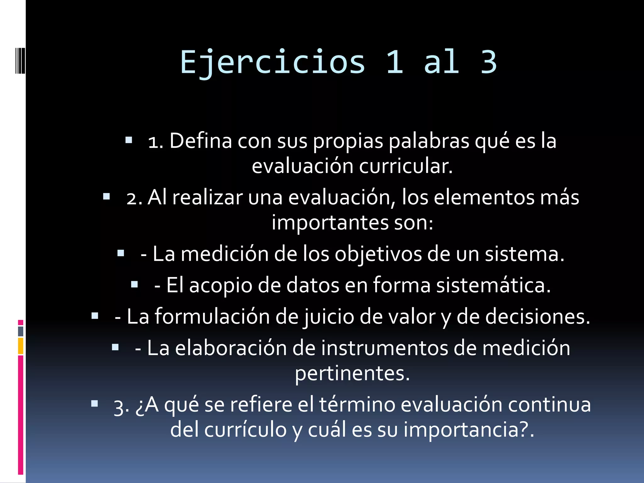 Ejercicios 1 al 3
 1. Defina con sus propias palabras qué es la
evaluación curricular.
 2. Al realizar una evaluación, los elementos más
importantes son:
 - La medición de los objetivos de un sistema.
 - El acopio de datos en forma sistemática.
 - La formulación de juicio de valor y de decisiones.
 - La elaboración de instrumentos de medición
pertinentes.
 3. ¿A qué se refiere el término evaluación continua
del currículo y cuál es su importancia?.
 