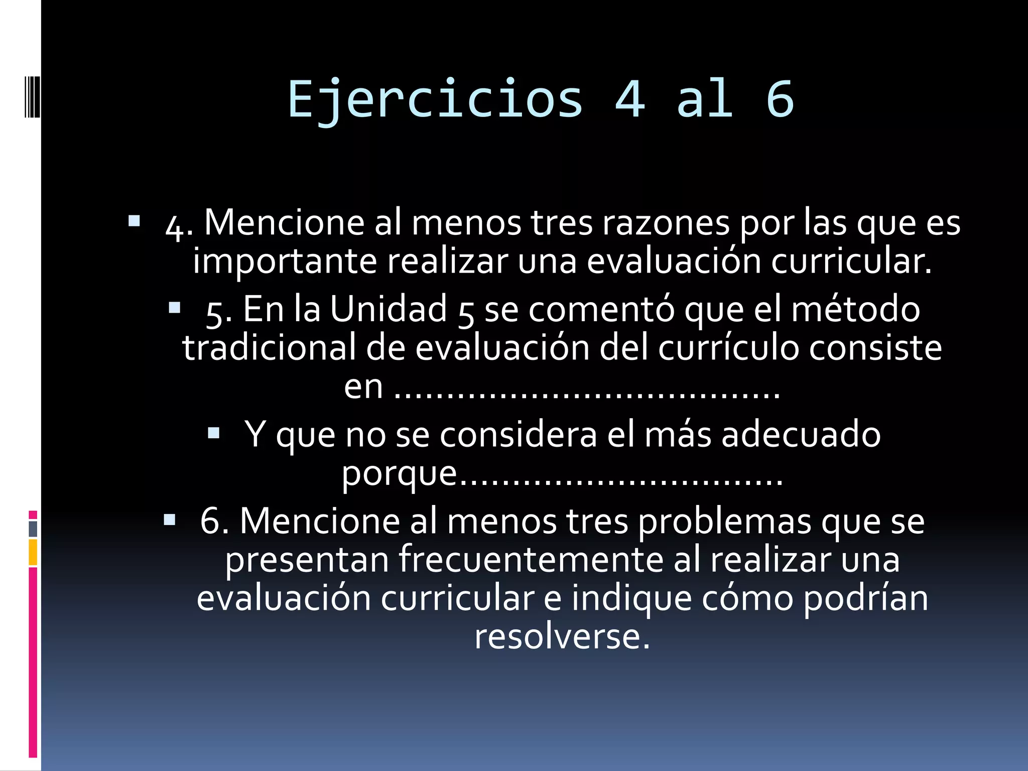 Ejercicios 4 al 6
 4. Mencione al menos tres razones por las que es
importante realizar una evaluación curricular.
 5. En la Unidad 5 se comentó que el método
tradicional de evaluación del currículo consiste
en .....................................
 Y que no se considera el más adecuado
porque...............................
 6. Mencione al menos tres problemas que se
presentan frecuentemente al realizar una
evaluación curricular e indique cómo podrían
resolverse.
 