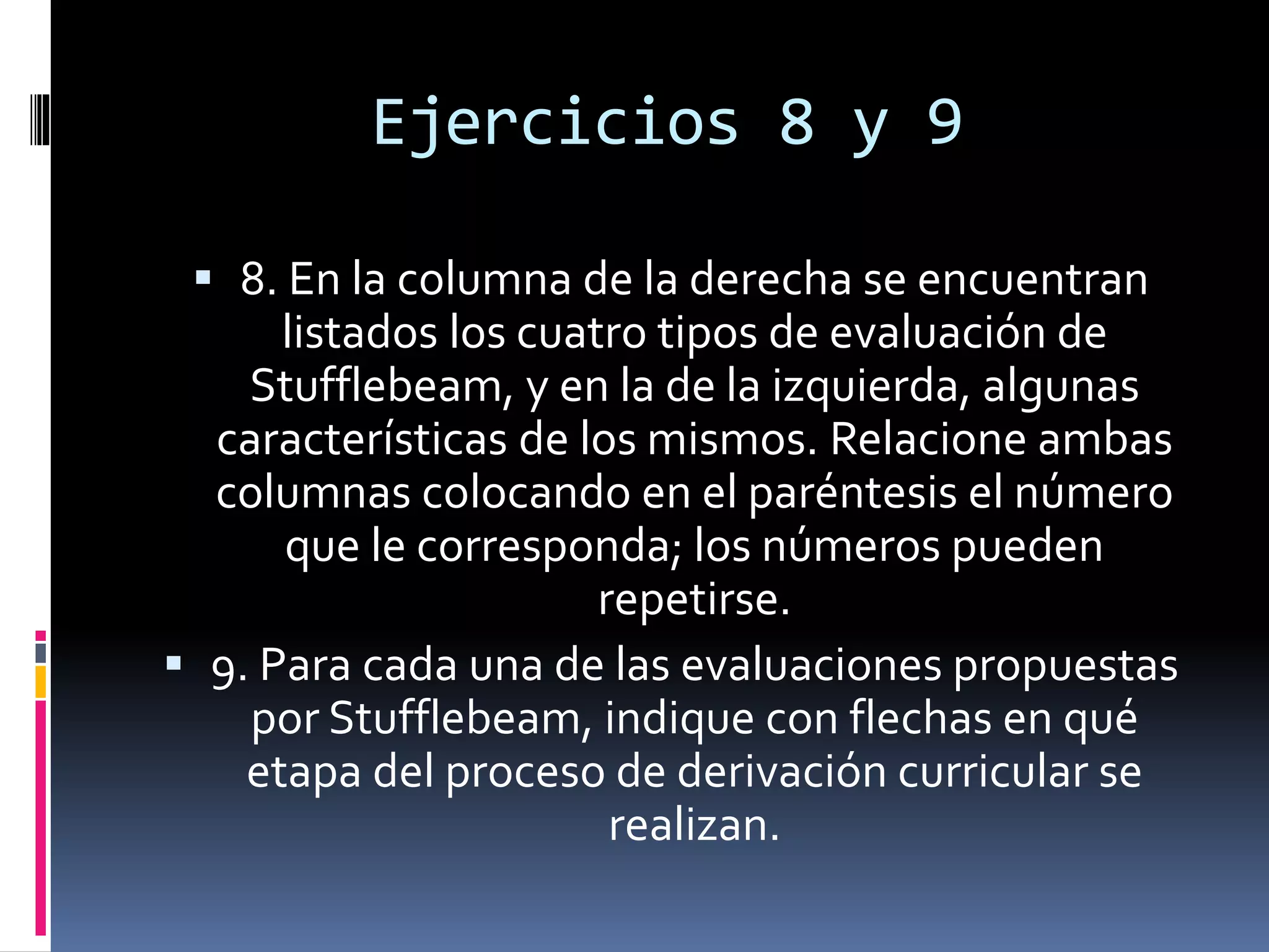Ejercicios 8 y 9
 8. En la columna de la derecha se encuentran
listados los cuatro tipos de evaluación de
Stufflebeam, y en la de la izquierda, algunas
características de los mismos. Relacione ambas
columnas colocando en el paréntesis el número
que le corresponda; los números pueden
repetirse.
 9. Para cada una de las evaluaciones propuestas
por Stufflebeam, indique con flechas en qué
etapa del proceso de derivación curricular se
realizan.
 