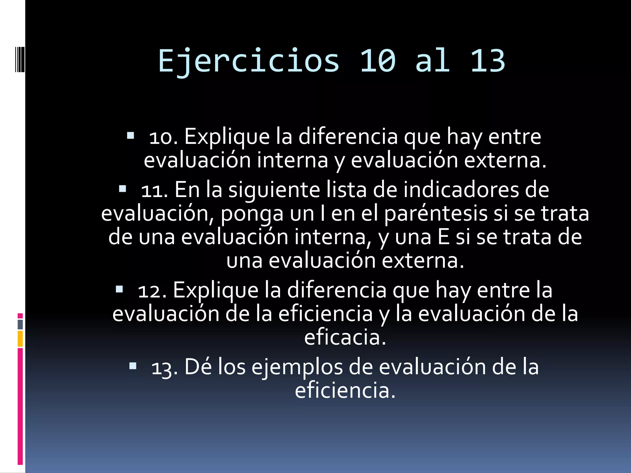 Ejercicios 10 al 13
 10. Explique la diferencia que hay entre
evaluación interna y evaluación externa.
 11. En la siguiente lista de indicadores de
evaluación, ponga un I en el paréntesis si se trata
de una evaluación interna, y una E si se trata de
una evaluación externa.
 12. Explique la diferencia que hay entre la
evaluación de la eficiencia y la evaluación de la
eficacia.
 13. Dé los ejemplos de evaluación de la
eficiencia.
 