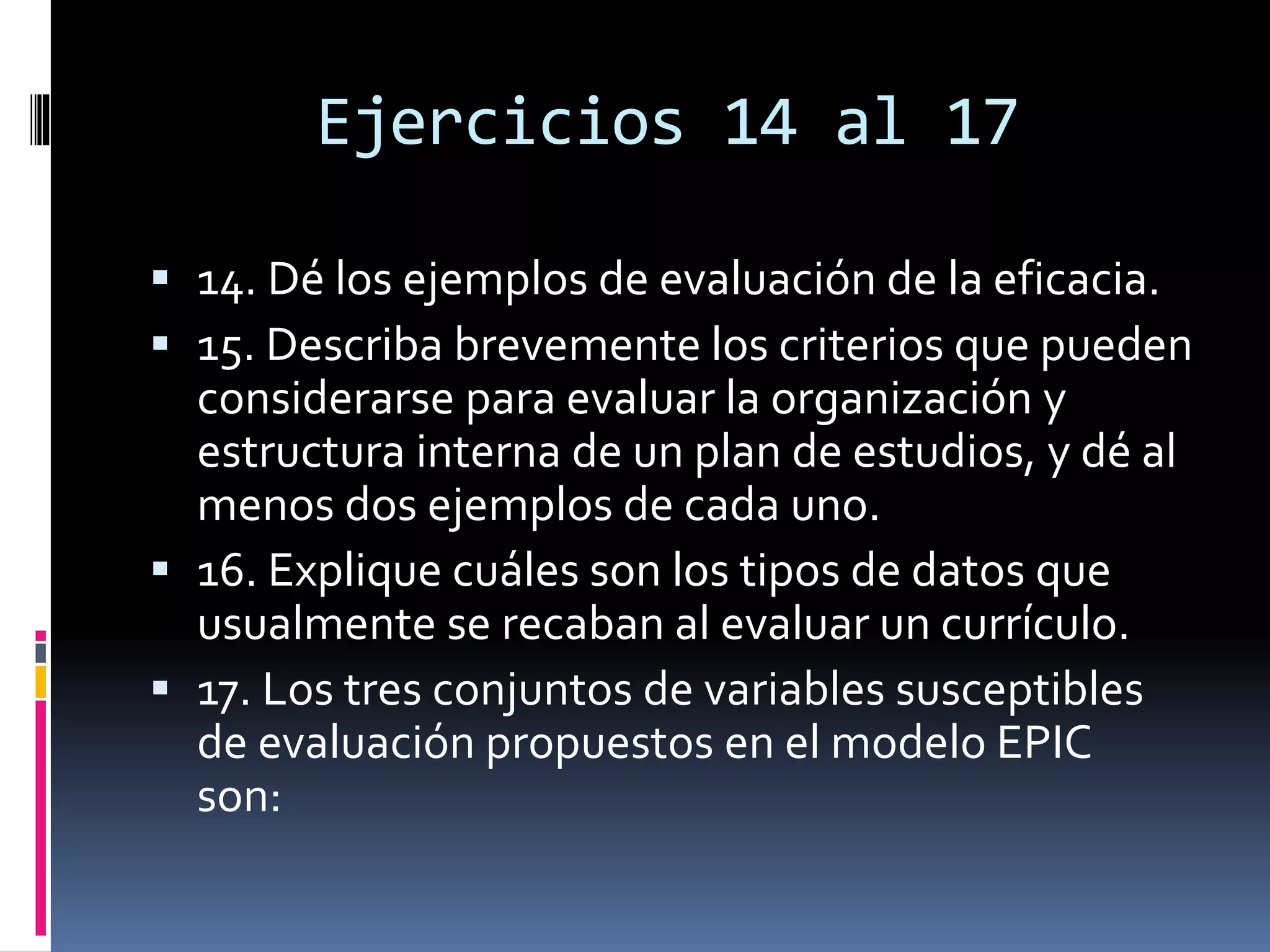 Ejercicios 14 al 17
 14. Dé los ejemplos de evaluación de la eficacia.
 15. Describa brevemente los criterios que pueden
considerarse para evaluar la organización y
estructura interna de un plan de estudios, y dé al
menos dos ejemplos de cada uno.
 16. Explique cuáles son los tipos de datos que
usualmente se recaban al evaluar un currículo.
 17. Los tres conjuntos de variables susceptibles
de evaluación propuestos en el modelo EPIC
son:
 