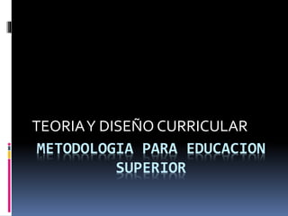 METODOLOGIA PARA EDUCACION
SUPERIOR
TEORIAY DISEÑO CURRICULAR
 