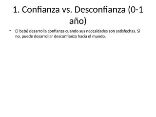 1. Confianza vs. Desconfianza (0-1
año)
• El bebé desarrolla confianza cuando sus necesidades son satisfechas. Si
no, puede desarrollar desconfianza hacia el mundo.
 