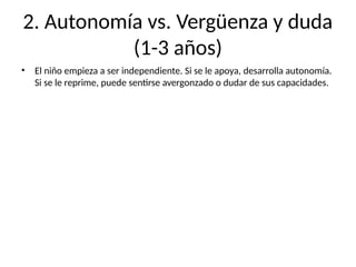 2. Autonomía vs. Vergüenza y duda
(1-3 años)
• El niño empieza a ser independiente. Si se le apoya, desarrolla autonomía.
Si se le reprime, puede sentirse avergonzado o dudar de sus capacidades.
 