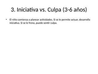 3. Iniciativa vs. Culpa (3-6 años)
• El niño comienza a planear actividades. Si se le permite actuar, desarrolla
iniciativa. Si se le frena, puede sentir culpa.
 