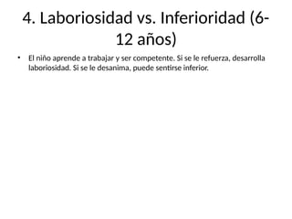 4. Laboriosidad vs. Inferioridad (6-
12 años)
• El niño aprende a trabajar y ser competente. Si se le refuerza, desarrolla
laboriosidad. Si se le desanima, puede sentirse inferior.
 