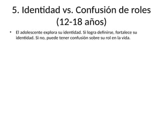 5. Identidad vs. Confusión de roles
(12-18 años)
• El adolescente explora su identidad. Si logra definirse, fortalece su
identidad. Si no, puede tener confusión sobre su rol en la vida.
 