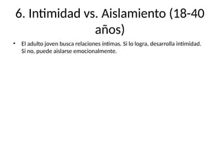 6. Intimidad vs. Aislamiento (18-40
años)
• El adulto joven busca relaciones íntimas. Si lo logra, desarrolla intimidad.
Si no, puede aislarse emocionalmente.
 