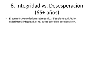 8. Integridad vs. Desesperación
(65+ años)
• El adulto mayor reflexiona sobre su vida. Si se siente satisfecho,
experimenta integridad. Si no, puede caer en la desesperación.
 