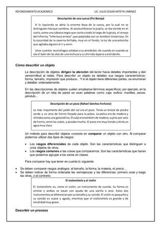 REFORZAMIENTO ACADEMICO LIC. JULIO CESAR ARTETA JIMENEZ 
Cómo describir un objeto 
La descripción de objetos dirigen la atención del lector hacia detalles importantes y dan 
verosimilitud al relato. Para describir un objeto se detallan sus rasgos característicos: 
forma, tamaño, impresión que produce... Y si el objeto tiene diferentes partes, se enumeran 
y detallan ordenadamente. 
En las descripciones de objetos suelen emplearse términos específicos; por ejemplo, en la 
descripción de un reloj de pared se usan palabras como caja, esfera, manillas, pesas, 
péndulo... 
Un método para describir objetos consiste en comparar un objeto con otro. Al comparar 
podemos utilizar dos tipos de rasgos: 
 Los rasgos diferenciales de cada objeto. Son las características que distinguen a 
unos objetos de otros. 
 Los rasgos comunes a las cosas que comparamos. Son las características que hacen 
que podamos agrupar a los seres en clases. 
Para comparar hay que tener en cuenta lo siguiente: 
 Se deben comparar rasgos análogos: el tamaño, la forma, la materia, el precio ... 
 Se deben indicar de forma ordenada las semejanzas y las diferencias: primero unas y luego 
las otras, o al contrario. 
Describir un proceso 
Descripción de una cueva (Pío Baroja) 
A la izquierda se abría la enorme boca de la cueva, por la cual no se 
distinguían más que sombras. Al acostumbrarse la pupila, se iba viendo en el 
suelo, como una sábana negra que corría a todo lo largo de la gruta, el arroyo 
del infierno, "Infernuco-erreca", que palpitaba con un temblor misterioso. En 
la oscuridad de la caverna brillaba, muy en el fondo, la luz de una antorcha 
que agitaba alguien al ir y venir. 
Unos cuantos murciélagos volaban a su alrededor; de cuando en cuando se 
oía el batir de las alas de una lechuza y su chirrido áspero y estridente. 
Descripción de un pozo (Rafael Sánchez Ferlosio) 
Lo más importante del jardín del sol era el pozo. Tenía un brocal de piedra 
verde y un arco de hierro forjado para la polea. La polea era de madera y 
chillaba como una golondrina. El cubo era también de madera, sujeto por aros 
de hierro, como las cubas, y pesaba mucho. El pozo era muy hondo y tenía un 
agua muy clara. 
El violonchelo y el violín 
El violonchelo es, como el violín, un instrumento de cuerda. Su forma es 
similar y ambos se tocan con ayuda de una varilla o arco. Estos dos 
instrumentos se diferencian por su tamaño y su sonido. El violín es pequeño y 
su sonido es suave y agudo, mientras que el violonchelo es grande y de 
tonalidad muy grave. 
 