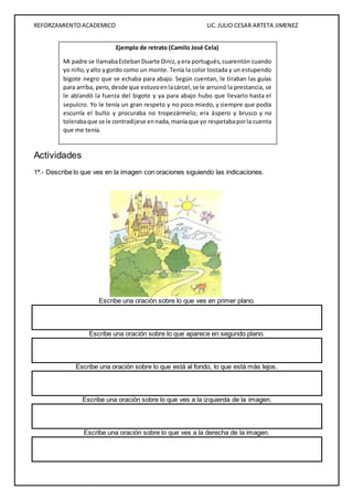 REFORZAMIENTO ACADEMICO LIC. JULIO CESAR ARTETA JIMENEZ 
Mi padre se llamaba Esteban Duarte Diniz, y era portugués, cuarentón cuando 
yo niño, y alto y gordo como un monte. Tenía la color tostada y un estupendo 
bigote negro que se echaba para abajo. Según cuentan, le tiraban las guías 
para arriba, pero, desde que estuvo en la cárcel, se le arruinó la prestancia, se 
le ablandó la fuerza del bigote y ya para abajo hubo que llevarlo hasta el 
sepulcro. Yo le tenía un gran respeto y no poco miedo, y siempre que podía 
escurría el bulto y procuraba no tropezármelo; era áspero y brusco y no 
toleraba que se le contradijese en nada, manía que yo respetaba por la cuenta 
que me tenía. 
Actividades 
Ejemplo de retrato (Camilo José Cela) 
1ª.- Describe lo que ves en la imagen con oraciones siguiendo las indicaciones. 
Escribe una oración sobre lo que ves en primer plano. 
Escribe una oración sobre lo que aparece en segundo plano. 
Escribe una oración sobre lo que está al fondo, lo que está más lejos. 
Escribe una oración sobre lo que ves a la izquierda de la imagen. 
Escribe una oración sobre lo que ves a la derecha de la imagen. 
 