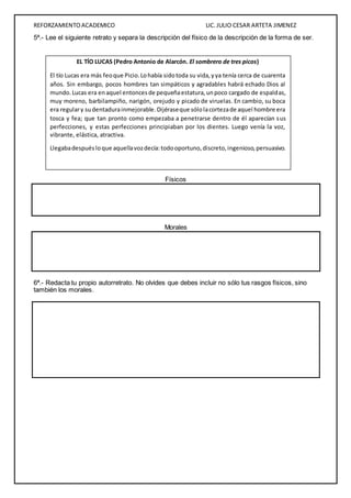 REFORZAMIENTO ACADEMICO LIC. JULIO CESAR ARTETA JIMENEZ 
5ª.- Lee el siguiente retrato y separa la descripción del físico de la descripción de la forma de ser. 
EL TÍO LUCAS (Pedro Antonio de Alarcón. El sombrero de tres picos) 
El tío Lucas era más feo que Picio. Lo había sido toda su vida, y ya tenía cerca de cuarenta 
años. Sin embargo, pocos hombres tan simpáticos y agradables habrá echado Dios al 
mundo. Lucas era en aquel entonces de pequeña estatura, un poco cargado de espaldas, 
muy moreno, barbilampiño, narigón, orejudo y picado de viruelas. En cambio, su boca 
era regular y su dentadura inmejorable. Dijérase que sólo la corteza de aquel hombre era 
tosca y fea; que tan pronto como empezaba a penetrarse dentro de él aparecían s us 
perfecciones, y estas perfecciones principiaban por los dientes. Luego venía la voz, 
vibrante, elástica, atractiva. 
Llegaba después lo que aquella voz decía: todo oportuno, discreto, ingenioso, persuasivo. 
Físicos 
Morales 
6ª.- Redacta tu propio autorretrato. No olvides que debes incluir no sólo tus rasgos físicos, sino 
también los morales. 
