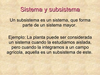 Sistema y subsistema Un subsistema es un sistema, que forma parte de un sistema mayor.  Ejemplo: La planta puede ser considerada un sistema cuando la estudiamos aislada, pero cuando la integramos a un campo agrícola, aquella es un subsistema de este.  