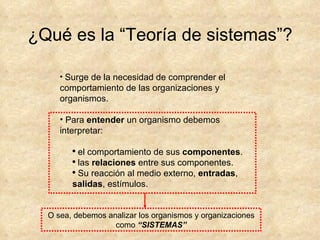 ¿Qué es la “Teoría de sistemas”? Surge de la necesidad de comprender el comportamiento de las organizaciones y organismos. Para  entender  un organismo debemos interpretar: el comportamiento de sus  componentes . las  relaciones  entre sus componentes. Su reacción al medio externo,  entradas ,  salidas , estímulos. O sea, debemos analizar los organismos y organizaciones como  “SISTEMAS” 