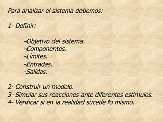Para analizar el sistema debemos: 1- Definir: -Objetivo del sistema. -Componentes. -Límites. -Entradas. -Salidas. 2- Construir un modelo. 3- Simular sus reacciones ante diferentes estímulos. 4- Verificar si en la realidad sucede lo mismo. 