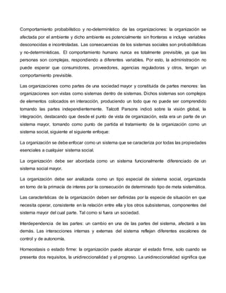 Comportamiento probabilístico y no-determinístico de las organizaciones: la organización se
afectada por el ambiente y dicho ambiente es potencialmente sin fronteras e incluye variables
desconocidas e incontroladas. Las consecuencias de los sistemas sociales son probabilísticas
y no-determinísticas. El comportamiento humano nunca es totalmente previsible, ya que las
personas son complejas, respondiendo a diferentes variables. Por esto, la administración no
puede esperar que consumidores, proveedores, agencias reguladoras y otros, tengan un
comportamiento previsible.
Las organizaciones como partes de una sociedad mayor y constituida de partes menores: las
organizaciones son vistas como sistemas dentro de sistemas. Dichos sistemas son complejos
de elementos colocados en interacción, produciendo un todo que no puede ser comprendido
tomando las partes independientemente. Talcott Parsons indicó sobre la visión global, la
integración, destacando que desde el punto de vista de organización, esta era un parte de un
sistema mayor, tomando como punto de partida el tratamiento de la organización como un
sistema social, siguiente el siguiente enfoque:
La organización se debe enfocar como un sistema que se caracteriza por todas las propiedades
esenciales a cualquier sistema social.
La organización debe ser abordada como un sistema funcionalmente diferenciado de un
sistema social mayor.
La organización debe ser analizada como un tipo especial de sistema social, organizada
en torno de la primacía de interes por la consecución de determinado tipo de meta sistemática.
Las características de la organización deben ser definidas por la especie de situación en que
necesita operar, consistente en la relación entre ella y los otros subsistemas, componentes del
sistema mayor del cual parte. Tal como si fuera un sociedad.
Interdependencia de las partes: un cambio en una de las partes del sistema, afectará a las
demás. Las interacciones internas y externas del sistema reflejan diferentes escalones de
control y de autonomía.
Homeostasis o estado firme: la organización puede alcanzar el estado firme, solo cuando se
presenta dos requisitos, la unidireccionalidad y el progreso. La unidireccionalidad significa que
 