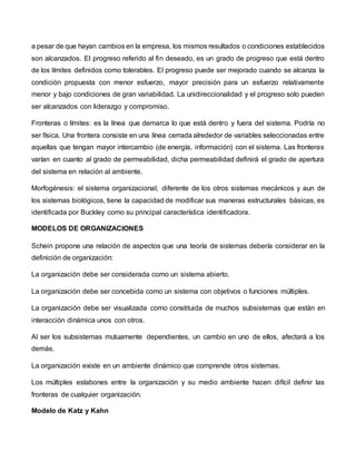 a pesar de que hayan cambios en la empresa, los mismos resultados o condiciones establecidos
son alcanzados. El progreso referido al fin deseado, es un grado de progreso que está dentro
de los límites definidos como tolerables. El progreso puede ser mejorado cuando se alcanza la
condición propuesta con menor esfuerzo, mayor precisión para un esfuerzo relativamente
menor y bajo condiciones de gran variabilidad. La unidireccionalidad y el progreso solo pueden
ser alcanzados con liderazgo y compromiso.
Fronteras o límites: es la línea que demarca lo que está dentro y fuera del sistema. Podría no
ser física. Una frontera consiste en una línea cerrada alrededor de variables seleccionadas entre
aquellas que tengan mayor intercambio (de energía, información) con el sistema. Las fronteras
varían en cuanto al grado de permeabilidad, dicha permeabilidad definirá el grado de apertura
del sistema en relación al ambiente.
Morfogénesis: el sistema organizacional, diferente de los otros sistemas mecánicos y aun de
los sistemas biológicos, tiene la capacidad de modificar sus maneras estructurales básicas, es
identificada por Buckley como su principal característica identificadora.
MODELOS DE ORGANIZACIONES
Schein propone una relación de aspectos que una teoría de sistemas debería considerar en la
definición de organización:
La organización debe ser considerada como un sistema abierto.
La organización debe ser concebida como un sistema con objetivos o funciones múltiples.
La organización debe ser visualizada como constituida de muchos subsistemas que están en
interacción dinámica unos con otros.
Al ser los subsistemas mutuamente dependientes, un cambio en uno de ellos, afectará a los
demás.
La organización existe en un ambiente dinámico que comprende otros sistemas.
Los múltiples eslabones entre la organización y su medio ambiente hacen difícil definir las
fronteras de cualquier organización.
Modelo de Katz y Kahn
 