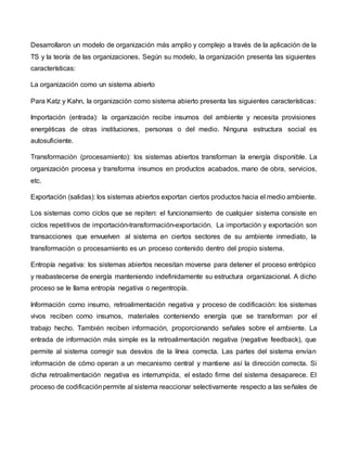 Desarrollaron un modelo de organización más amplio y complejo a través de la aplicación de la
TS y la teoría de las organizaciones. Según su modelo, la organización presenta las siguientes
características:
La organización como un sistema abierto
Para Katz y Kahn, la organización como sistema abierto presenta las siguientes características:
Importación (entrada): la organización recibe insumos del ambiente y necesita provisiones
energéticas de otras instituciones, personas o del medio. Ninguna estructura social es
autosuficiente.
Transformación (procesamiento): los sistemas abiertos transforman la energía disponible. La
organización procesa y transforma insumos en productos acabados, mano de obra, servicios,
etc.
Exportación (salidas): los sistemas abiertos exportan ciertos productos hacia el medio ambiente.
Los sistemas como ciclos que se repiten: el funcionamiento de cualquier sistema consiste en
ciclos repetitivos de importación-transformación-exportación. La importación y exportación son
transacciones que envuelven al sistema en ciertos sectores de su ambiente inmediato, la
transformación o procesamiento es un proceso contenido dentro del propio sistema.
Entropía negativa: los sistemas abiertos necesitan moverse para detener el proceso entrópico
y reabastecerse de energía manteniendo indefinidamente su estructura organizacional. A dicho
proceso se le llama entropía negativa o negentropía.
Información como insumo, retroalimentación negativa y proceso de codificación: los sistemas
vivos reciben como insumos, materiales conteniendo energía que se transforman por el
trabajo hecho. También reciben información, proporcionando señales sobre el ambiente. La
entrada de información más simple es la retroalimentación negativa (negative feedback), que
permite al sistema corregir sus desvíos de la línea correcta. Las partes del sistema envían
información de cómo operan a un mecanismo central y mantiene así la dirección correcta. Si
dicha retroalimentación negativa es interrumpida, el estado firme del sistema desaparece. El
proceso de codificaciónpermite al sistema reaccionar selectivamente respecto a las señales de
 