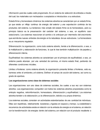 información para las cuales esté programado. Es un sistema de selección de entradas a través
del cual, los materiales son rechazados o aceptados e introducidos a su estructura.
Estado firme y homeostasis dinámica: los sistemas abiertos se caracterizan por un estado firme,
ya que existe un influjo continuo de energía del exterior y una exportación continúa de los
productos del sistema. La tendencia más simple del estado firme es la homeostasis, pero su
principio básico es la preservación del carácter del sistema, o sea, un equilibrio casi-
estacionario. Los sistemas reaccionan al cambio o lo anticipan por intermedio del crecimiento
que asimila las nuevas entradas de energía en la naturaleza de sus estructuras. La homeostasis
es un mecanismo regulador.
Diferenciación: la organización, como todo sistema abierto, tiende a la diferenciación, o sea, a
la multiplicación y elaboración de funciones, lo que le trae también multiplicación de papeles y
diferenciación interna.
Equifinalidad: los sistemas abiertos se caracterizan por el principio de equifinalidad, o sea, un
sistema puede alcanzar, por una variedad de caminos, el mismo estado final, partiendo de
diferentes condiciones iniciales.
Límites o fronteras: como sistema abierto, la organización presenta límites o fronteras, esto es,
barreras entre el ambiente y el sistema. Definen el campo de acción del sistema, así como su
grado de apertura.
Las organizaciones como clase de sistemas sociales
Las organizaciones son una clase de sistemas sociales, los cuales a sus vez son sistemas
abiertos. Las organizaciones comparten con todos los sistemas abiertos propiedades como la
entropía negativa, retroinformación, homeostasis, diferenciación y equifinalidad. Los sistemas
abiertos tienden a la elaboración y a la diferenciación, debido a su propia dinámica.
Los sistemas sociales, consisten en actividades estandarizadas de una cantidad de individuos.
Ellas son repetitivas, relativamente duraderas y ligadas en espacio y tiempo. La estabilidad o
recurrencia de actividades existe en relación con la entrada de energía en el sistema, en relación
con la transformación de energías dentro del sistema y en relación con el producto resultante o
 