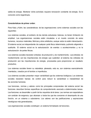 salida de energía. Mantener dicha actividad, requiere renovación constante de energía. Es lo
conocido como negentropía.
Características de primer orden
Para Katz y Kahn, las características de las organizaciones como sistemas sociales son las
siguientes:
Los sistemas sociales, al contrario de las demás estructuras básicas, no tienen limitación de
amplitud. Las organizaciones sociales están vinculadas a un mundo concreto de seres
humanos, recursos materiales, fábricas y otros artefactos, aunque estos no estén interactuando.
El sistema social, es independiente de cualquier parte física determinada, pudiendo aligerarla o
sustituirla. El sistema social es la estructuración de eventos o acontecimientos y no la
estructuración de partes físicas.
Los sistemas sociales necesitan entradas de producción y de mantenimiento. Las entradas de
mantenimiento son las importaciones de energía que sustentan al sistema; las entradas de
producción son las importaciones de energía, procesadas para proporcionar un resultado
productivo.
Los sistemas sociales tienen su naturaleza planeada, esto es, son sistemas esencialmente
inventados, creados por el hombre e imperfectos.
Los sistemas sociales presentan mayor variabilidad que los sistemas biológicos. Los sistemas
sociales necesitan fuerzas de control para reducir la variabilidad e inestabilidad de
las acciones humanas.
Las funciones, normas y valores como los principales componentes del sistema social: las
funciones describen formas específicas de comportamiento asociado a determinadas tareas.
Las funciones se desarrollan a partir de los requisitos de la tarea. Las normas son expectativas
con carácter de exigencia, que alcanzan a todos los que les concierne el desempeño de una
función, en un sistema o subsistema. Los valores son las justificaciones y aspiraciones
ideológicas más generalizadas.
Las organizaciones sociales constituyen un sistema formalizado de funciones.
 