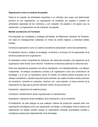 Organización como un sistema de papeles
Papel es el conjunto de actividades requeridas a un individuo que ocupa una determinada
posición en una organización. La organización se constituye por papeles o conjunto de
actividades esperadas de los individuos y por conjuntos de papeles o de grupos que se
superponen. La organización es una estructura de papeles.
Modelo sociotécnico de Tavistock
Fue propuesto por sociólogos y sicólogos del Instituto de Relaciones Humanas de Tavistock,
con base en investigaciones realizadas en minas de carbón inglesas y empresas textiles
hindúes.
Concibe la organización como un sistema sociotécnico estructurado sobre dos subsistemas:
El subsistema técnico: conlleva la tecnología, el territorio y el tiempo. Es el responsable de la
eficiencia potencial de la organización.
El subsistema social: comprende los individuos, las relaciones sociales y las exigencias de la
organización tanto formal como informal. Transforma la eficiencia potencial en eficiencia real.
Estos dos subsistemas presentan una íntima interrelación, son interdependientes y se influyen
mutuamente. El enfoque sociotécnico concibe a la organización como una combinación de
tecnología y a la vez un subsistema social. El modelo de sistema abierto propuesto por el
enfoque sociotécnico, importa cosas del medio ambiente, las cuales en base a ciertos procesos
de conversión, convierte en productos, servicios, etc., para exportar. La tarea primaria de la
organización es algo que le permita sobrevivir dentro de ese proceso de:
Importación: adquisición de materias primas.
Conversión: transformación de las importaciones en exportaciones.
Exportación: colocación de los resultados de la importación y de la conversión.
El fundamento de este enfoque es que cualquier sistema de producción requiere tanto una
organización tecnológica como una organización de trabajo. La tecnología limita la especie de
organización de trabajo posible, aunque la organización presenta propiedades sociales y
sicológicas propias pero independientes de la tecnología.
 