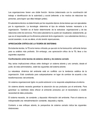 Las organizaciones tienen una doble función: técnica (relacionada con la coordinación del
trabajo e identificación de la autoridad) y social (referente a los medios de relacionar las
personas, para lograr que ellas trabajen juntas).
El subsistema técnico es determinado por los requisitos típicos de las tareas que son ejecutadas
por la organización. La tecnología determina el tipo de entrada humana necesaria a la
organización. También es el factor determinante de la estructura organizacional y de las
relaciones entre los servicios. Pero este subsistema no puede ser visualizarse aisladamente, ya
que es el responsable por la eficiencia potencial de la organización. Los subsistemas técnico y
social coexisten, si uno se altera, el otro tendrá repercusiones.
APRECIACIÓN CRÍTICA DE LA TEORÍA DE SISTEMAS
De todas las teorías, la TS es la menos criticada, ya que aún no ha transcurrido suficiente tiempo
para su análisis más profundo. Sin embargo, una apreciación crítica de la TS, lleva a los
siguientes aspectos:
Confrontación entre teorías de sistema abierto y de sistema cerrado
Hay varias implicaciones críticas entre distinguir un sistema abierto y uno cerrado, desde el
punto de vista administrativo, están las siguientes del sistema abierto:
La naturaleza dinámica del ambiente está en conflicto con la tendencia estática de la
organización. Está constituida para autoperpetuarse en lugar de cambiar de acuerdo a las
transformaciones del ambiente.
Un sistema organizacional rígido no podrá sobrevivir si no responde adaptándose al entorno.
Un sistema abierto necesita garantizar la absorción de sus productos por el ambiente. Para
garantizar su viabilidad, debe ofrecer al ambiente productos por el necesitados o crearle
necesidad de tales productos.
El sistema necesita, de constante y depurada información del ambiente. Para el sistema es
indispensable una retroalimentación constante, depurada y rápida.
Contrario a ese enfoque abierto, la perspectiva de sistema cerrado indica las siguientes
distorsiones:
 