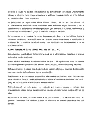 Conduce el estudio y la práctica administrativa a una concentración en reglas de funcionamiento
interno, la eficiencia como criterio primario de la viabilidad organizacional y por ende, énfasis
en procedimientos y no en programas.
La perspectiva de organización como sistema cerrado, se da por insensibilidad de
la administración tradicional a las diferencias entre ambientes organizacionales y por la
desatención a la dependencia entre la organización y su ambiente. Soluciones, instrumentos y
técnicas son intertransferibles, ya que el ambiente no hace la diferencia.
La perspectiva de la organización como sistema cerrado, lleva a la insensibilidad hacia la
necesidad de cambios y adaptación continua y urgente de las respuestas de la organización al
ambiente. En un ambiente de rápido cambio, las organizaciones desaparecerán si no se
adaptan al cambio.
CARACTERÍSTICAS BÁSICAS DEL ANÁLISIS SISTEMÁTICO
Las principales características de la moderna teoría de la administración basada en el análisis
sistemático son las siguientes:
Punto de vista sistemático: la moderna teoría visualiza a la organización como un sistema
constituido por cinco partes básicas: entrada, salida, proceso, retroalimentación y ambiente.
Enfoque dinámico: el énfasis de la teoría moderna es sobre el proceso dinámico de interacción
que ocurre dentro de la estructura de una organización.
Multidimensional y multinivelado: se considera a la organización desde un punto de vista micro
y macroscópico. Es micro cuando es considerada dentro de su ambiente (sociedad, comunidad,
país); es macro cuando se analizan sus unidades internas.
Multimotivacional: un acto puede ser motivado por muchos deseos o motivos. Las
organizaciones existen porque sus participantes esperan satisfacer ciertos objetivos a través de
ellas.
Probabilístico: la teoría moderna tiende a ser probabilística. Con expresiones como "en
general", "puede ser", sus variables pueden ser explicadas en términos predictivos y no con
certeza.
 