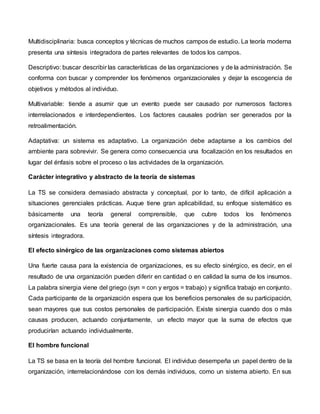 Multidisciplinaria: busca conceptos y técnicas de muchos campos de estudio. La teoría moderna
presenta una síntesis integradora de partes relevantes de todos los campos.
Descriptivo: buscar describir las características de las organizaciones y de la administración. Se
conforma con buscar y comprender los fenómenos organizacionales y dejar la escogencia de
objetivos y métodos al individuo.
Multivariable: tiende a asumir que un evento puede ser causado por numerosos factores
interrelacionados e interdependientes. Los factores causales podrían ser generados por la
retroalimentación.
Adaptativa: un sistema es adaptativo. La organización debe adaptarse a los cambios del
ambiente para sobrevivir. Se genera como consecuencia una focalización en los resultados en
lugar del énfasis sobre el proceso o las actividades de la organización.
Carácter integrativo y abstracto de la teoría de sistemas
La TS se considera demasiado abstracta y conceptual, por lo tanto, de difícil aplicación a
situaciones gerenciales prácticas. Auque tiene gran aplicabilidad, su enfoque sistemático es
básicamente una teoría general comprensible, que cubre todos los fenómenos
organizacionales. Es una teoría general de las organizaciones y de la administración, una
síntesis integradora.
El efecto sinérgico de las organizaciones como sistemas abiertos
Una fuerte causa para la existencia de organizaciones, es su efecto sinérgico, es decir, en el
resultado de una organización pueden diferir en cantidad o en calidad la suma de los insumos.
La palabra sinergia viene del griego (syn = con y ergos = trabajo) y significa trabajo en conjunto.
Cada participante de la organización espera que los beneficios personales de su participación,
sean mayores que sus costos personales de participación. Existe sinergia cuando dos o más
causas producen, actuando conjuntamente, un efecto mayor que la suma de efectos que
producirían actuando individualmente.
El hombre funcional
La TS se basa en la teoría del hombre funcional. El individuo desempeña un papel dentro de la
organización, interrelacionándose con los demás individuos, como un sistema abierto. En sus
 