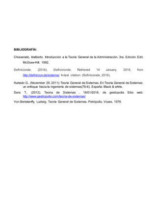BIBLIOGRAFÍA:
Chiavenato, Idalberto. Introducción a la Teoría General de la Administración. 3ra. Edición. Edit.
McGraw-Hill. 1992.
Definicionde. (2016). Definicionde. Retrieved 14 January, 2016, from
http://definicion.de/sistema/ In-text citation: (Definicionde, 2016).
Hurtado G.. (November 29, 2011). Teoría General de Sistemas. En Teoría General de Sistemas:
un enfoque hacia la ingeniería de sistemas(78-6). España: Black & white.
Sanc T.. (2012). Teoria de Sistemas . 18/01/2016, de gestiopolis Sitio web:
http://www.gestiopolis.com/teoria-de-sistemas/
Von Bertalanffy, Ludwig. Teoría General de Sistemas. Petrópolis, Vozes. 1976.
 