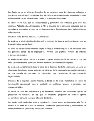 Las funciones de un sistema dependen de su estructura: para los sistemas biológicos y
mecánicos esta afirmación es intuitiva. Los tejidos musculares por ejemplo, se contraen porque
están constituidos por una estructura celular que permite contracciones.
El interés de la TGS, son las características y parámetros que establece para todos los
sistemas. Aplicada a la administración la TS, la empresa se ve como una estructura que se
reproduce y se visualiza a través de un sistema de toma de decisiones, tanto individual como
colectivamente.
Desde un punto de vista histórico, se verifica que:
La teoría de la administración científica usó el concepto de sistema hombre-máquina, pero se
limitó al nivel de trabajo fabril.
La teoría de las relaciones humanas amplió el enfoque hombre-máquina a las relaciones entre
las personas dentro de la organización. Provocó una profunda revisión de criterios
y técnicas gerenciales.
La teoría estructuralista concibe la empresa como un sistema social, reconociendo que hay
tanto un sistema formal como uno informal dentro de un sistema total integrado.
La teoría del comportamiento trajo la teoría de la decisión, donde la empresa se ve como un
sistema de decisiones, ya que todos los participantes de la empresa toman decisiones dentro
de una maraña de relaciones de intercambio, que caracterizan al comportamiento
organizacional.
Después de la segunda guerra mundial, a través de la teoría matemática se aplicó la
investigación operacional, para la resolución de problemas grandes y complejos con
muchas variables.
La teoría de colas fue profundizada y se formularon modelos para situaciones típicas de
prestación de servicios, en los que es necesario programar la cantidad óptima
de servidores para una esperada afluencia de clientes.
Las teorías tradicionales han visto la organización humana como un sistema cerrado. Eso a
llevado a no tener en cuenta el ambiente, provocando poco desarrollo y comprensión de
la retroalimentación (feedback), básica para sobrevivir.
 