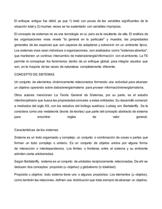 El enfoque antiguo fue débil, ya que 1) trató con pocas de las variables significantes de la
situación total y 2) muchas veces se ha sustentado con variables impropias.
El concepto de sistemas no es una tecnología en sí, pero es la resultante de ella. El análisis de
las organizaciones vivas revela "lo general en lo particular" y muestra, las propiedades
generales de las especies que son capaces de adaptarse y sobrevivir en un ambiente típico.
Los sistemas vivos sean individuos o organizaciones, son analizados como "sistemas abiertos",
que mantienen un continuo intercambio de materia/energía/información con el ambiente. La TS
permite re conceptuar los fenómenos dentro de un enfoque global, para integrar asuntos que
son, en la mayoría de las veces de naturaleza completamente diferente.
CONCEPTO DE SISTEMAS
Un conjunto de elementos dinámicamente relacionados formando una actividad para alcanzar
un objetivo operando sobre datos/energía/materia para proveer información/energía/materia.
Otros autores mencionan La Teoría General de Sistemas, por su parte, es el estudio
interdisciplinario que busca las propiedadescomunes a estas entidades. Su desarrolló comenzó
a mediados del siglo XX, con los estudios del biólogo austriaco Ludwig von Bertalanffy. Se la
considera como una metateoría (teoría de teorías) que parte del concepto abstracto de sistema
para encontrar reglas de valor general.
Características de los sistemas
Sistema es un todo organizado y complejo; un conjunto o combinación de cosas o partes que
forman un todo complejo o unitario. Es un conjunto de objetos unidos por alguna forma
de interacción o interdependencia. Los límites o fronteras entre el sistema y su ambiente
admiten cierta arbitrariedad.
Según Bertalanffy, sistema es un conjunto de unidades recíprocamente relacionadas. De ahí se
deducen dos conceptos: propósito (u objetivo) y globalismo (o totalidad).
Propósito u objetivo: todo sistema tiene uno o algunos propósitos. Los elementos (u objetos),
como también las relaciones, definen una distribución que trata siempre de alcanzar un objetivo.
 