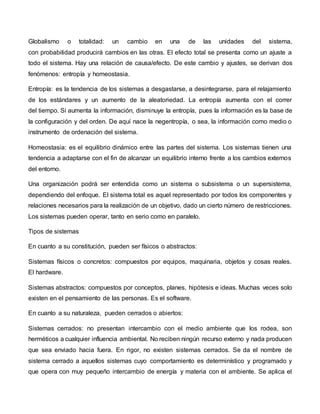 Globalismo o totalidad: un cambio en una de las unidades del sistema,
con probabilidad producirá cambios en las otras. El efecto total se presenta como un ajuste a
todo el sistema. Hay una relación de causa/efecto. De este cambio y ajustes, se derivan dos
fenómenos: entropía y homeostasia.
Entropía: es la tendencia de los sistemas a desgastarse, a desintegrarse, para el relajamiento
de los estándares y un aumento de la aleatoriedad. La entropía aumenta con el correr
del tiempo. Si aumenta la información, disminuye la entropía, pues la información es la base de
la configuración y del orden. De aquí nace la negentropía, o sea, la información como medio o
instrumento de ordenación del sistema.
Homeostasia: es el equilibrio dinámico entre las partes del sistema. Los sistemas tienen una
tendencia a adaptarse con el fin de alcanzar un equilibrio interno frente a los cambios externos
del entorno.
Una organización podrá ser entendida como un sistema o subsistema o un supersistema,
dependiendo del enfoque. El sistema total es aquel representado por todos los componentes y
relaciones necesarios para la realización de un objetivo, dado un cierto número de restricciones.
Los sistemas pueden operar, tanto en serio como en paralelo.
Tipos de sistemas
En cuanto a su constitución, pueden ser físicos o abstractos:
Sistemas físicos o concretos: compuestos por equipos, maquinaria, objetos y cosas reales.
El hardware.
Sistemas abstractos: compuestos por conceptos, planes, hipótesis e ideas. Muchas veces solo
existen en el pensamiento de las personas. Es el software.
En cuanto a su naturaleza, pueden cerrados o abiertos:
Sistemas cerrados: no presentan intercambio con el medio ambiente que los rodea, son
herméticos a cualquier influencia ambiental. No reciben ningún recurso externo y nada producen
que sea enviado hacia fuera. En rigor, no existen sistemas cerrados. Se da el nombre de
sistema cerrado a aquellos sistemas cuyo comportamiento es determinístico y programado y
que opera con muy pequeño intercambio de energía y materia con el ambiente. Se aplica el
 