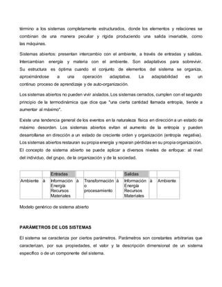 término a los sistemas completamente estructurados, donde los elementos y relaciones se
combinan de una manera peculiar y rígida produciendo una salida invariable, como
las máquinas.
Sistemas abiertos: presentan intercambio con el ambiente, a través de entradas y salidas.
Intercambian energía y materia con el ambiente. Son adaptativos para sobrevivir.
Su estructura es óptima cuando el conjunto de elementos del sistema se organiza,
aproximándose a una operación adaptativa. La adaptabilidad es un
continuo proceso de aprendizaje y de auto-organización.
Los sistemas abiertos no pueden vivir aislados. Los sistemas cerrados, cumplen con el segundo
principio de la termodinámica que dice que "una cierta cantidad llamada entropía, tiende a
aumentar al máximo".
Existe una tendencia general de los eventos en la naturaleza física en dirección a un estado de
máximo desorden. Los sistemas abiertos evitan el aumento de la entropía y pueden
desarrollarse en dirección a un estado de creciente orden y organización (entropía negativa).
Los sistemas abiertos restauran su propia energía y reparan pérdidas en su propia organización.
El concepto de sistema abierto se puede aplicar a diversos niveles de enfoque: al nivel
del individuo, del grupo, de la organización y de la sociedad.
Entradas Salidas
Ambiente à Información
Energía
Recursos
Materiales
à Transformación
o
procesamiento
à Información
Energía
Recursos
Materiales
à Ambiente
Modelo genérico de sistema abierto
PARÁMETROS DE LOS SISTEMAS
El sistema se caracteriza por ciertos parámetros. Parámetros son constantes arbitrarias que
caracterizan, por sus propiedades, el valor y la descripción dimensional de un sistema
específico o de un componente del sistema.
 