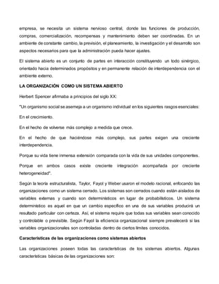 empresa, se necesita un sistema nervioso central, donde las funciones de producción,
compras, comercialización, recompensas y mantenimiento deben ser coordinadas. En un
ambiente de constante cambio, la previsión, el planeamiento, la investigación y el desarrollo son
aspectos necesarios para que la administración pueda hacer ajustes.
El sistema abierto es un conjunto de partes en interacción constituyendo un todo sinérgico,
orientado hacia determinados propósitos y en permanente relación de interdependencia con el
ambiente externo.
LA ORGANIZACIÓN COMO UN SISTEMA ABIERTO
Herbert Spencer afirmaba a principios del siglo XX:
"Un organismo social se asemeja a un organismo individual en los siguientes rasgos esenciales:
En el crecimiento.
En el hecho de volverse más complejo a medida que crece.
En el hecho de que haciéndose más complejo, sus partes exigen una creciente
interdependencia.
Porque su vida tiene inmensa extensión comparada con la vida de sus unidades componentes.
Porque en ambos casos existe creciente integración acompañada por creciente
heterogeneidad".
Según la teoría estructuralista, Taylor, Fayol y Weber usaron el modelo racional, enfocando las
organizaciones como un sistema cerrado. Los sistemas son cerrados cuando están aislados de
variables externas y cuando son determinísticos en lugar de probabilísticos. Un sistema
determinístico es aquel en que un cambio específico en una de sus variables producirá un
resultado particular con certeza. Así, el sistema require que todas sus variables sean conocido
y controlable o previsible. Según Fayol la eficiencia organizacional siempre prevalecerá si las
variables organizacionales son controladas dentro de ciertos límites conocidos.
Características de las organizaciones como sistemas abiertos
Las organizaciones poseen todas las características de los sistemas abiertos. Algunas
características básicas de las organizaciones son:
 