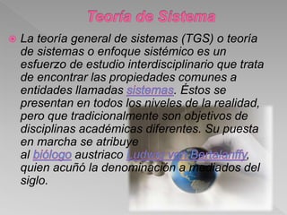  La teoría general de sistemas (TGS) o teoría
de sistemas o enfoque sistémico es un
esfuerzo de estudio interdisciplinario que trata
de encontrar las propiedades comunes a
entidades llamadas . Éstos se
presentan en todos los niveles de la realidad,
pero que tradicionalmente son objetivos de
disciplinas académicas diferentes. Su puesta
en marcha se atribuye
al austriaco ,
quien acuñó la denominación a mediados del
siglo.
 