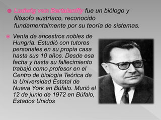 fue un biólogo y
filósofo austríaco, reconocido
fundamentalmente por su teoría de sistemas.
 Venía de ancestros nobles de
Hungría. Estudió con tutores
personales en su propia casa
hasta sus 10 años. Desde esa
fecha y hasta su fallecimiento
trabajó como profesor en el
Centro de biología Teórica de
la Universidad Estatal de
Nueva York en Búfalo. Murió el
12 de junio de 1972 en Búfalo,
Estados Unidos
 