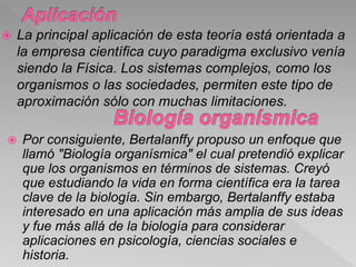  La principal aplicación de esta teoría está orientada a
la empresa científica cuyo paradigma exclusivo venía
siendo la Física. Los sistemas complejos, como los
organismos o las sociedades, permiten este tipo de
aproximación sólo con muchas limitaciones.
 Por consiguiente, Bertalanffy propuso un enfoque que
llamó "Biología organísmica" el cual pretendió explicar
que los organismos en términos de sistemas. Creyó
que estudiando la vida en forma científica era la tarea
clave de la biología. Sin embargo, Bertalanffy estaba
interesado en una aplicación más amplia de sus ideas
y fue más allá de la biología para considerar
aplicaciones en psicología, ciencias sociales e
historia.
 