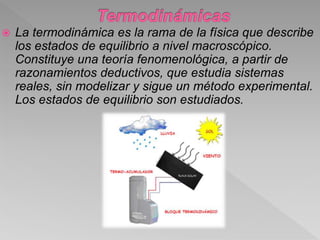  La termodinámica es la rama de la física que describe
los estados de equilibrio a nivel macroscópico.
Constituye una teoría fenomenológica, a partir de
razonamientos deductivos, que estudia sistemas
reales, sin modelizar y sigue un método experimental.
Los estados de equilibrio son estudiados.
 