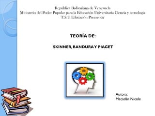 República Bolivariana de Venezuela
Ministerio del Poder Popular para la Educación Universitaria Ciencia y tecnología
T.S.U Educación Preescolar
SKINNER, BANDURAY PIAGET
TEORÍA DE:
Autora:
Macadán Nicole
 